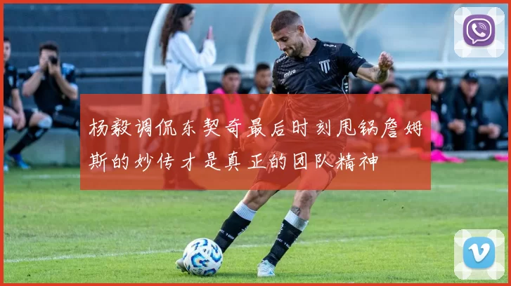 杨毅调侃东契奇最后时刻甩锅詹姆斯的妙传才是真正的团队精神