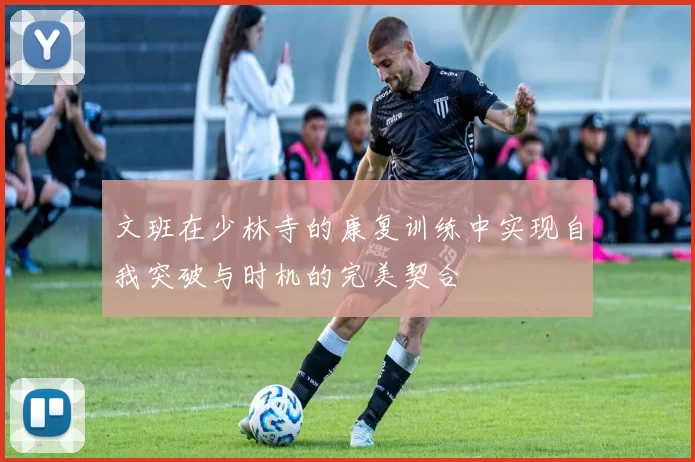 文班在少林寺的康复训练中实现自我突破与时机的完美契合