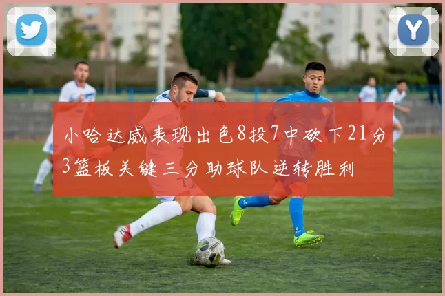 小哈达威表现出色8投7中砍下21分3篮板关键三分助球队逆转胜利
