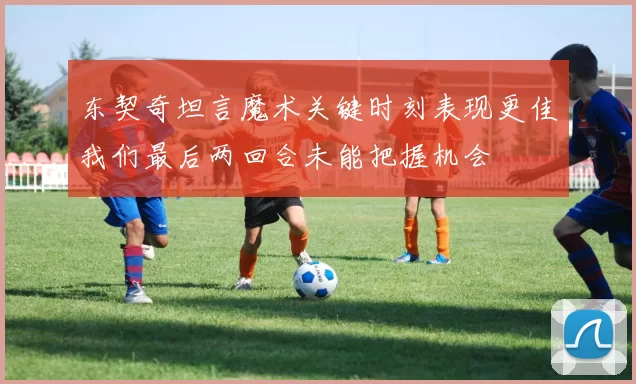 东契奇坦言魔术关键时刻表现更佳我们最后两回合未能把握机会