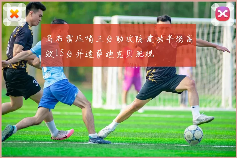 乌布雷压哨三分助攻防建功半场高效15分并造萨迪克贝犯规