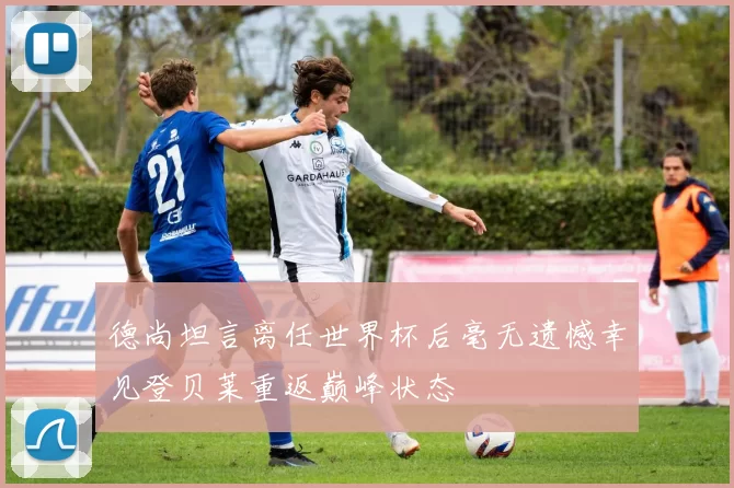 德尚坦言离任世界杯后毫无遗憾幸见登贝莱重返巅峰状态