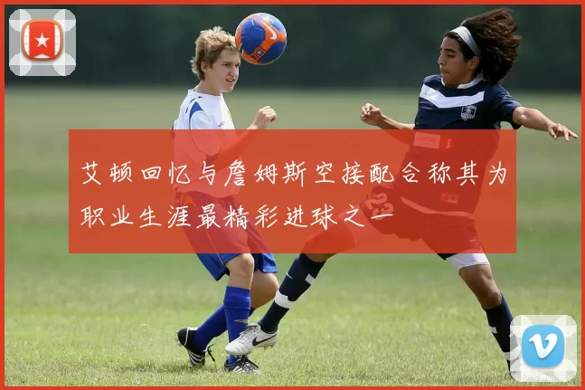 艾顿回忆与詹姆斯空接配合称其为职业生涯最精彩进球之一