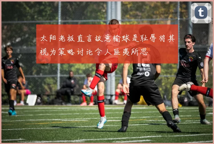 太阳老板直言故意输球是耻辱将其视为策略讨论令人匪夷所思