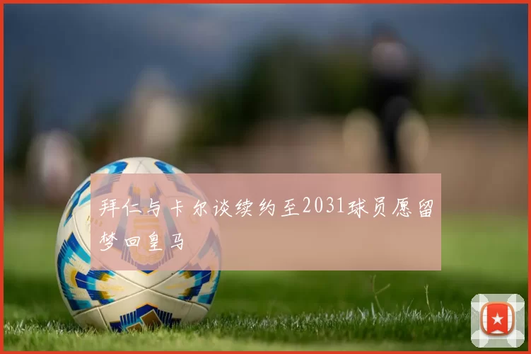 拜仁与卡尔谈续约至2031球员愿留梦回皇马