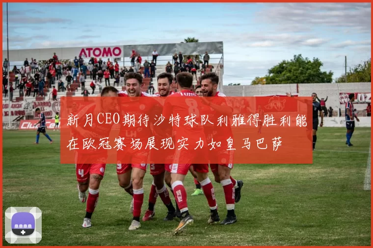 新月CEO期待沙特球队利雅得胜利能在欧冠赛场展现实力如皇马巴萨