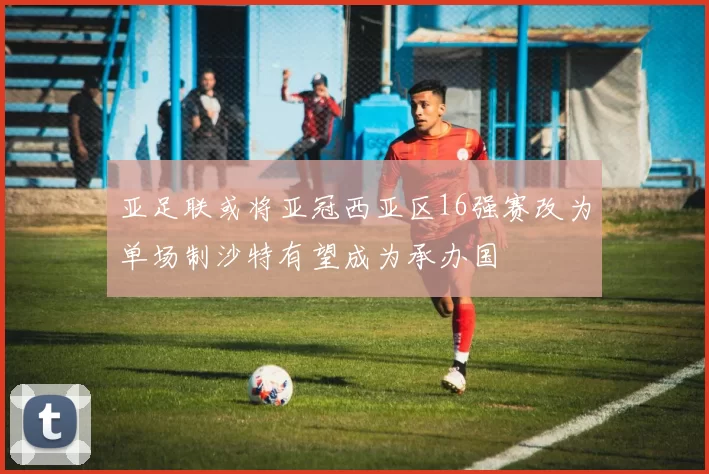 亚足联或将亚冠西亚区16强赛改为单场制沙特有望成为承办国