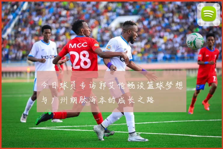 今日球员专访郭艾伦畅谈篮球梦想与广州朗肽海本的成长之路