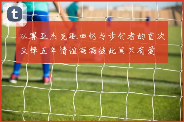 以赛亚杰克逊回忆与步行者的首次交锋五年情谊满满彼此间只有爱