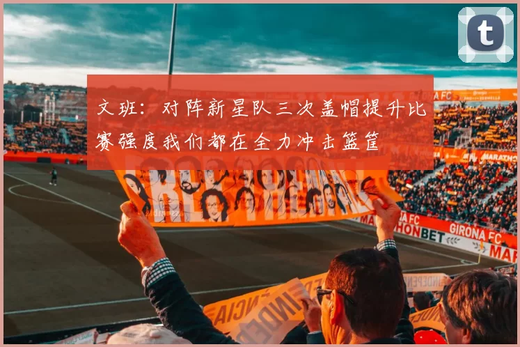 文班：对阵新星队三次盖帽提升比赛强度我们都在全力冲击篮筐